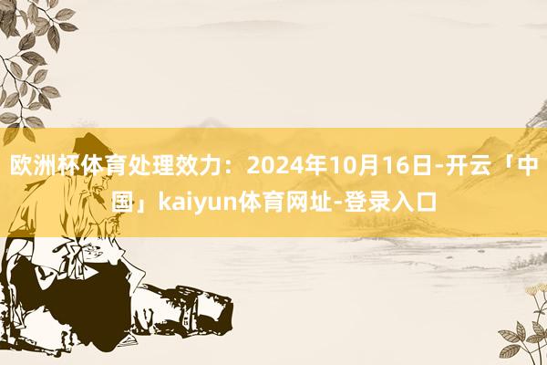 欧洲杯体育处理效力：2024年10月16日-开云「中国」kaiyun体育网址-登录入口