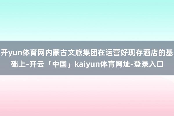 开yun体育网内蒙古文旅集团在运营好现存酒店的基础上-开云「中国」kaiyun体育网址-登录入口