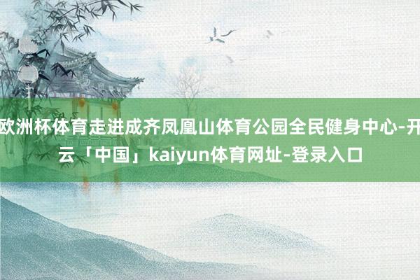 欧洲杯体育走进成齐凤凰山体育公园全民健身中心-开云「中国」kaiyun体育网址-登录入口