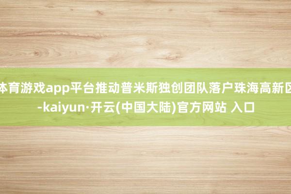 体育游戏app平台推动普米斯独创团队落户珠海高新区-kaiy