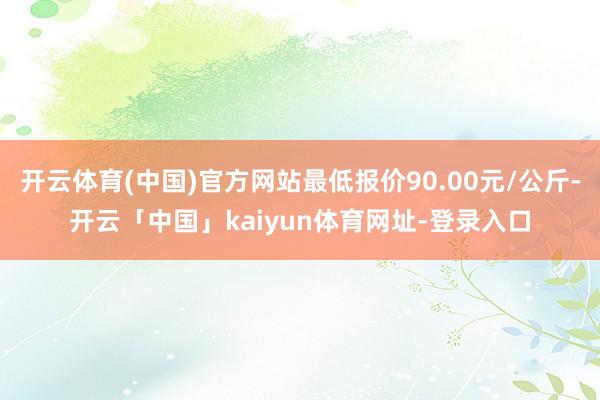 开云体育(中国)官方网站最低报价90.00元/公斤-开云「中国」kaiyun体育网址-登录入口