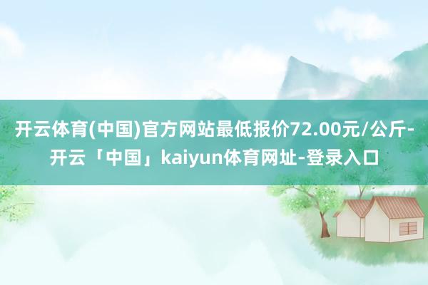 开云体育(中国)官方网站最低报价72.00元/公斤-开云「中国」kaiyun体育网址-登录入口