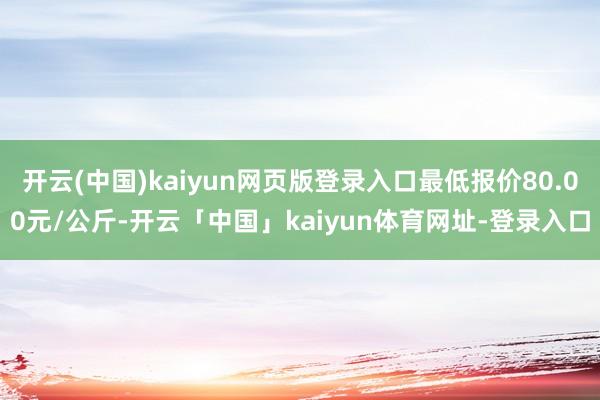 开云(中国)kaiyun网页版登录入口最低报价80.00元/公斤-开云「中国」kaiyun体育网址-登录入口