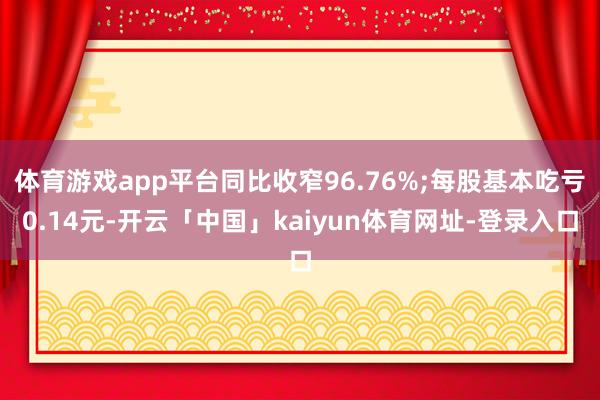 体育游戏app平台同比收窄96.76%;每股基本吃亏0.14元-开云「中国」kaiyun体育网址-登录入口