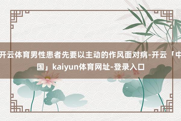 开云体育男性患者先要以主动的作风面对病-开云「中国」kaiyun体育网址-登录入口