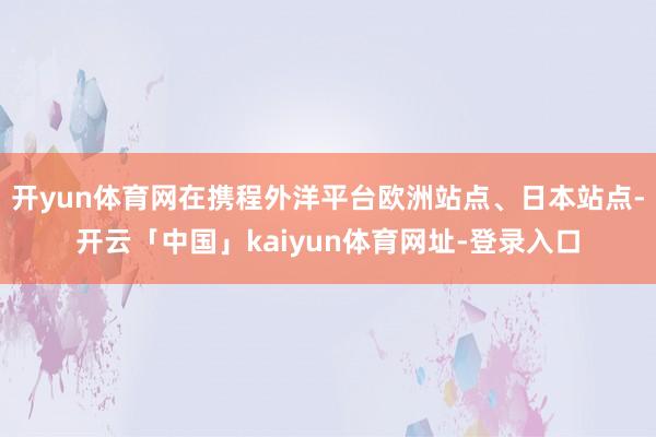 开yun体育网在携程外洋平台欧洲站点、日本站点-开云「中国」kaiyun体育网址-登录入口