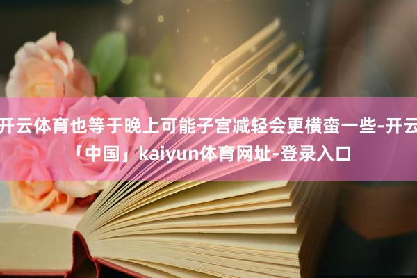 开云体育也等于晚上可能子宫减轻会更横蛮一些-开云「中国」kaiyun体育网址-登录入口