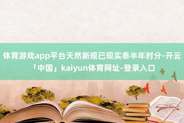 体育游戏app平台天然新规已现实泰半年时分-开云「中国」kaiyun体育网址-登录入口