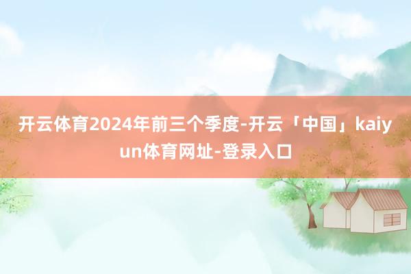 开云体育2024年前三个季度-开云「中国」kaiyun体育网址-登录入口