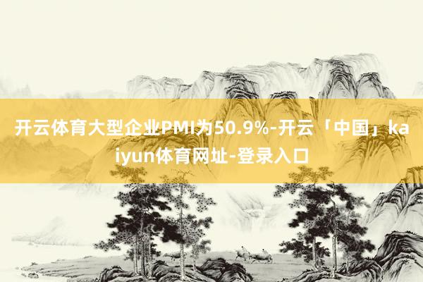 开云体育大型企业PMI为50.9%-开云「中国」kaiyun体育网址-登录入口