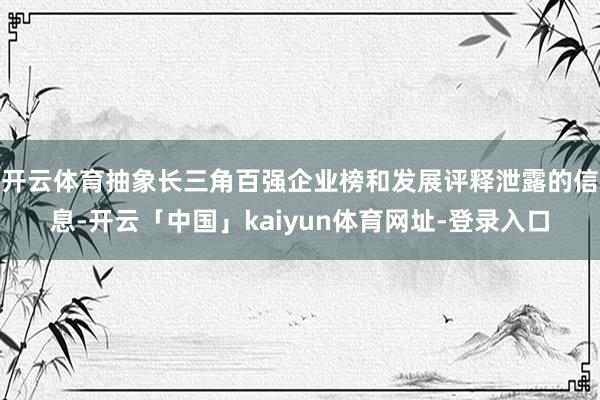 开云体育　　抽象长三角百强企业榜和发展评释泄露的信息-开云「中国」kaiyun体育网址-登录入口