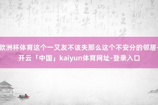 欧洲杯体育这个一又友不该失那么这个不安分的邻居-开云「中国」kaiyun体育网址-登录入口