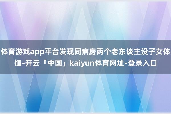 体育游戏app平台发现同病房两个老东谈主没子女体恤-开云「中国」kaiyun体育网址-登录入口