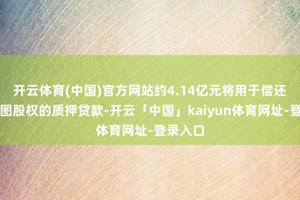 开云体育(中国)官方网站约4.14亿元将用于偿还相干贪图股权的质押贷款-开云「中国」kaiyun体育网址-登录入口