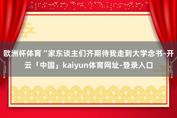 欧洲杯体育　　“家东谈主们齐期待我走到大学念书-开云「中国」kaiyun体育网址-登录入口