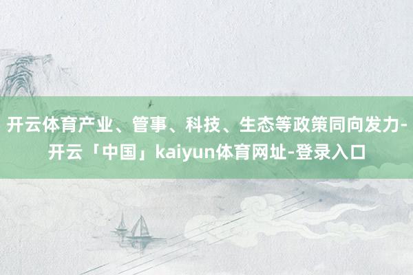 开云体育　　产业、管事、科技、生态等政策同向发力-开云「中国」kaiyun体育网址-登录入口