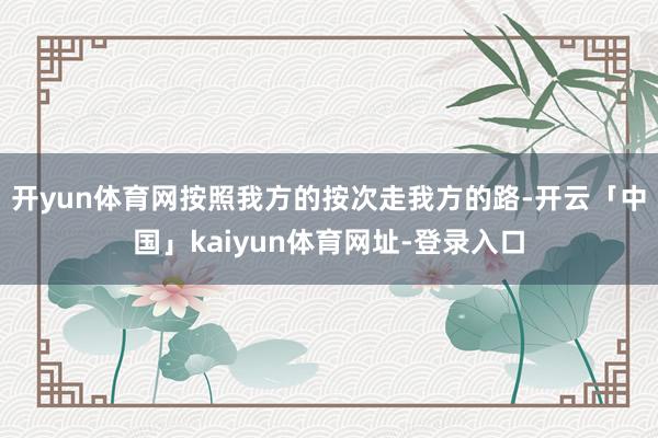 开yun体育网按照我方的按次走我方的路-开云「中国」kaiyun体育网址-登录入口