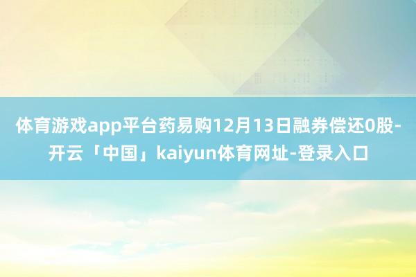 体育游戏app平台药易购12月13日融券偿还0股-开云「中国」kaiyun体育网址-登录入口