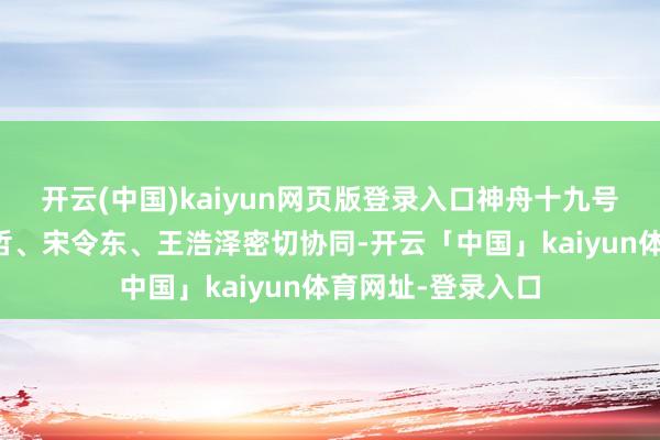 开云(中国)kaiyun网页版登录入口神舟十九号乘组航天员蔡旭哲、宋令东、王浩泽密切协同-开云「中国」kaiyun体育网址-登录入口