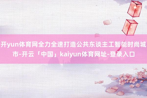 开yun体育网全力全速打造公共东谈主工智能时尚城市-开云「中国」kaiyun体育网址-登录入口