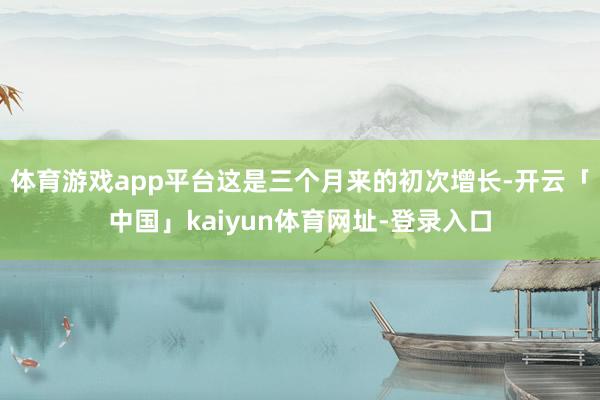 体育游戏app平台这是三个月来的初次增长-开云「中国」kaiyun体育网址-登录入口