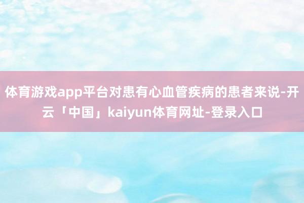 体育游戏app平台对患有心血管疾病的患者来说-开云「中国」kaiyun体育网址-登录入口