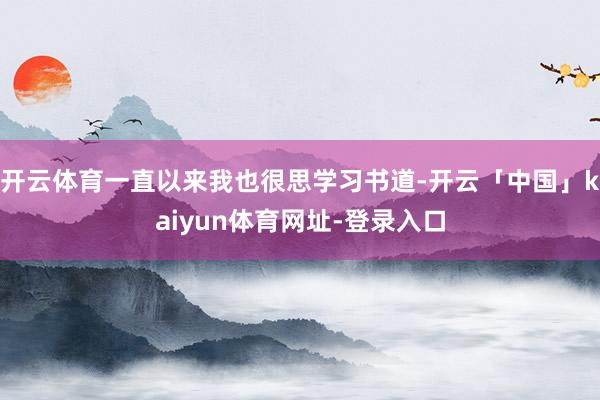 开云体育一直以来我也很思学习书道-开云「中国」kaiyun体育网址-登录入口