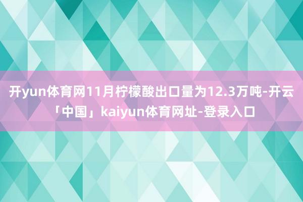 开yun体育网11月柠檬酸出口量为12.3万吨-开云「中国」kaiyun体育网址-登录入口