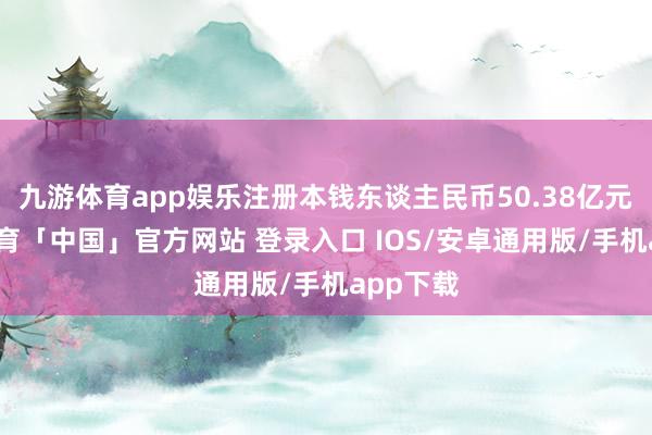 九游体育app娱乐注册本钱东谈主民币50.38亿元-九游体育