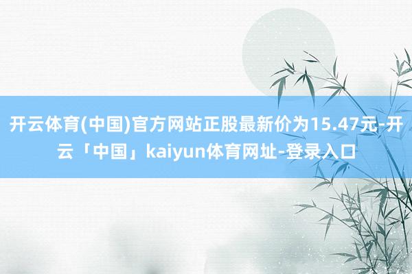 开云体育(中国)官方网站正股最新价为15.47元-开云「中国」kaiyun体育网址-登录入口