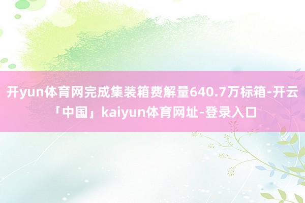 开yun体育网完成集装箱费解量640.7万标箱-开云「中国」kaiyun体育网址-登录入口