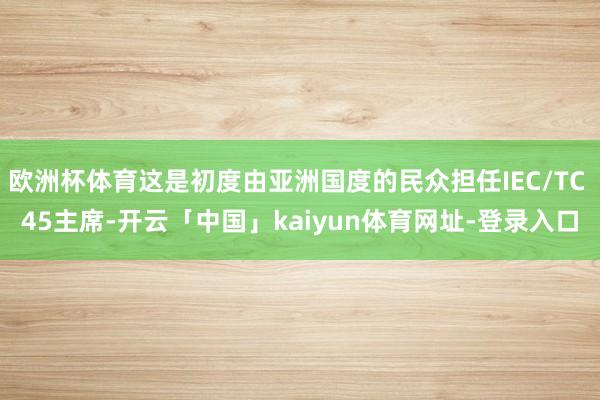 欧洲杯体育这是初度由亚洲国度的民众担任IEC/TC 45主席-开云「中国」kaiyun体育网址-登录入口