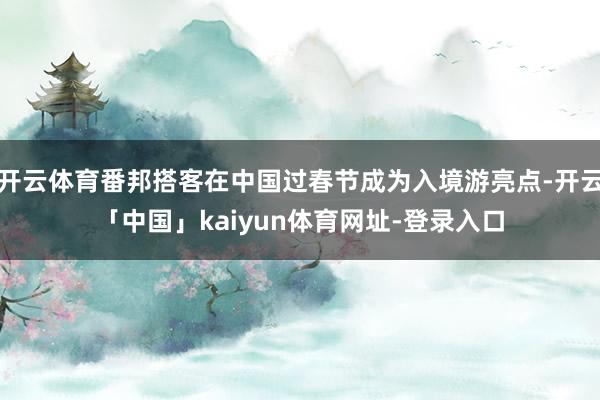 开云体育番邦搭客在中国过春节成为入境游亮点-开云「中国」kaiyun体育网址-登录入口