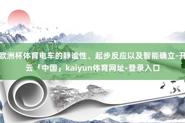 欧洲杯体育电车的静谧性、起步反应以及智能确立-开云「中国」kaiyun体育网址-登录入口