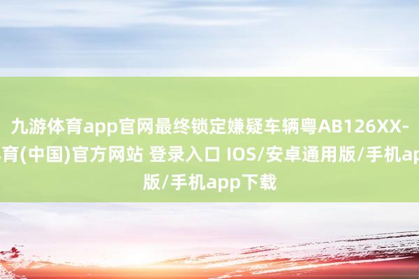 九游体育app官网最终锁定嫌疑车辆粤AB126XX-九游体育