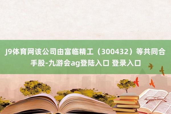 J9体育网该公司由富临精工（300432）等共同合手股-九游