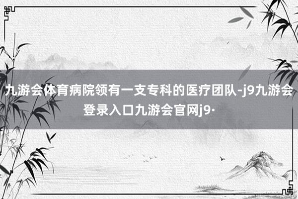 九游会体育病院领有一支专科的医疗团队-j9九游会登录入口九游