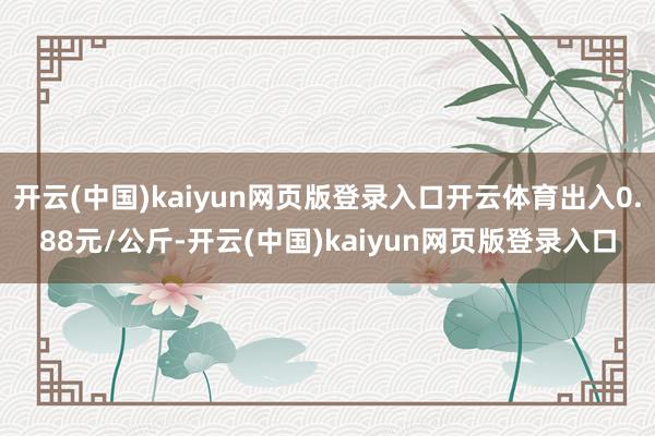 开云(中国)kaiyun网页版登录入口开云体育出入0.88元/公斤-开云(中国)kaiyun网页版登录入口