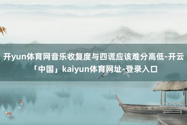 开yun体育网音乐收复度与四谎应该难分高低-开云「中国」kaiyun体育网址-登录入口