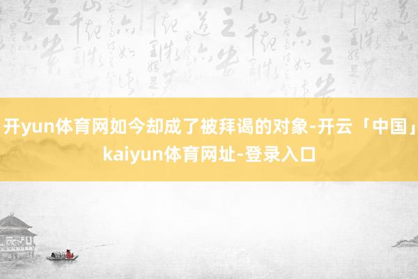 开yun体育网如今却成了被拜谒的对象-开云「中国」kaiyun体育网址-登录入口