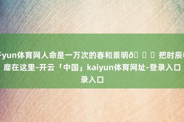 开yun体育网人命是一万次的春和景明🍃把时辰奢靡在这里-开云「中国」kaiyun体育网址-登录入口