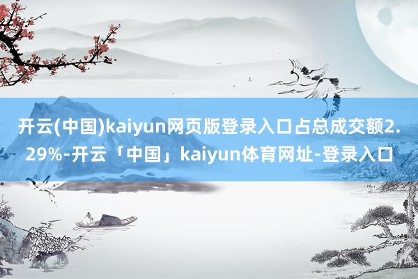 开云(中国)kaiyun网页版登录入口占总成交额2.29%-开云「中国」kaiyun体育网址-登录入口