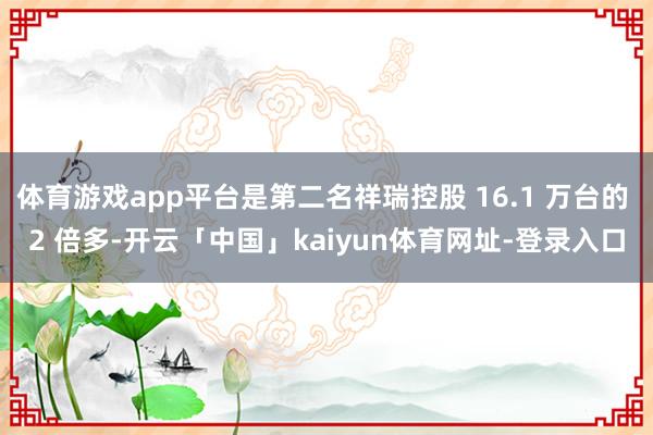 体育游戏app平台是第二名祥瑞控股 16.1 万台的 2 倍多-开云「中国」kaiyun体育网址-登录入口