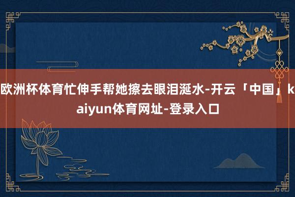 欧洲杯体育忙伸手帮她擦去眼泪涎水-开云「中国」kaiyun体育网址-登录入口