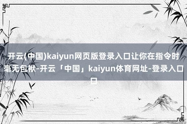 开云(中国)kaiyun网页版登录入口让你在指令时毫无包袱-开云「中国」kaiyun体育网址-登录入口