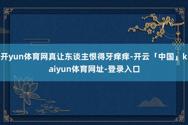 开yun体育网真让东谈主恨得牙痒痒-开云「中国」kaiyun体育网址-登录入口