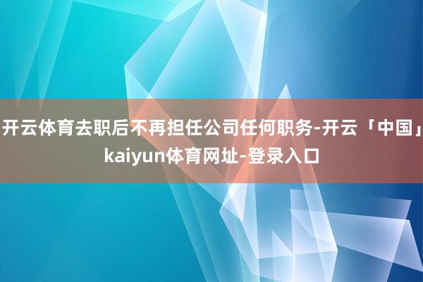 开云体育去职后不再担任公司任何职务-开云「中国」kaiyun体育网址-登录入口