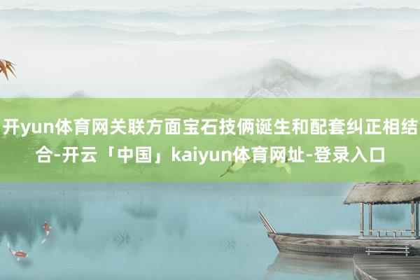 开yun体育网关联方面宝石技俩诞生和配套纠正相结合-开云「中国」kaiyun体育网址-登录入口