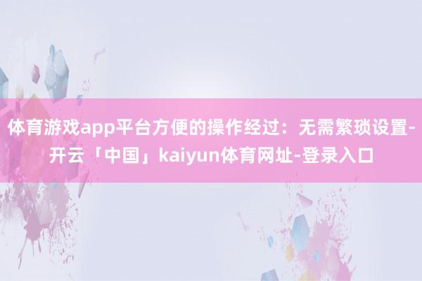 体育游戏app平台方便的操作经过：无需繁琐设置-开云「中国」kaiyun体育网址-登录入口