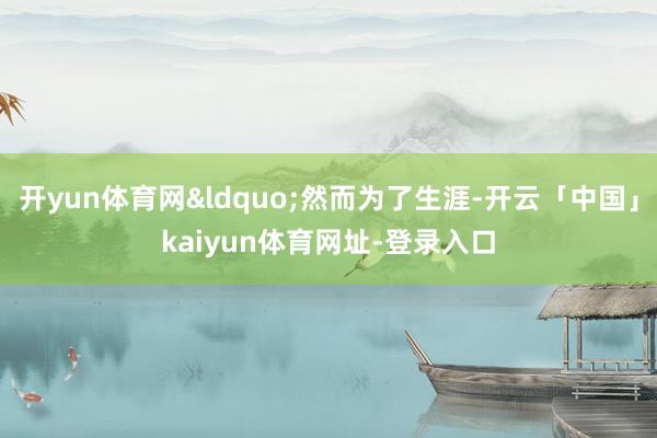 开yun体育网&ldquo;然而为了生涯-开云「中国」kaiyun体育网址-登录入口